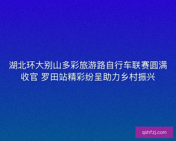湖北环大别山多彩旅游路自行车联赛圆满收官 罗田站精彩纷呈助力乡村振兴