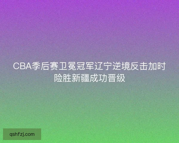 CBA季后赛卫冕冠军辽宁逆境反击加时险胜新疆成功晋级