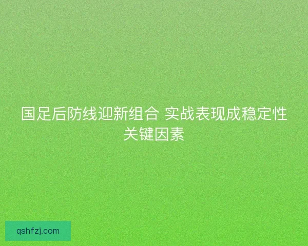 国足后防线迎新组合 实战表现成稳定性关键因素