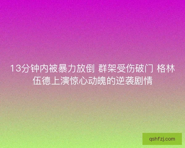 13分钟内被暴力放倒 群架受伤破门 格林伍德上演惊心动魄的逆袭剧情