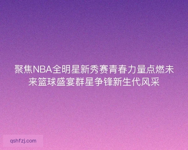 聚焦NBA全明星新秀赛青春力量点燃未来篮球盛宴群星争锋新生代风采