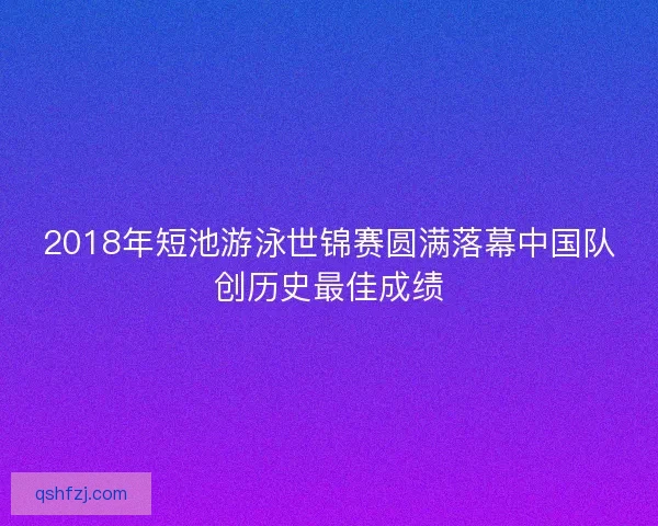 2018年短池游泳世锦赛圆满落幕中国队创历史最佳成绩