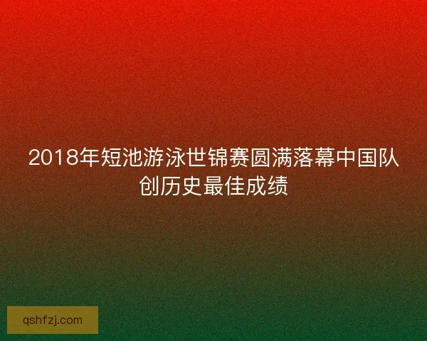 2018年短池游泳世锦赛圆满落幕中国队创历史最佳成绩