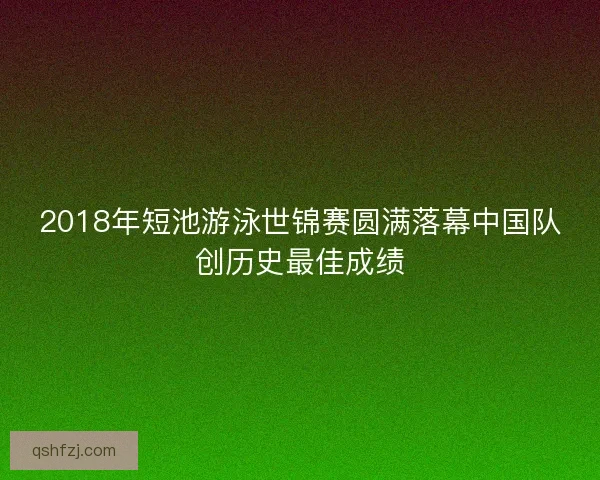 2018年短池游泳世锦赛圆满落幕中国队创历史最佳成绩